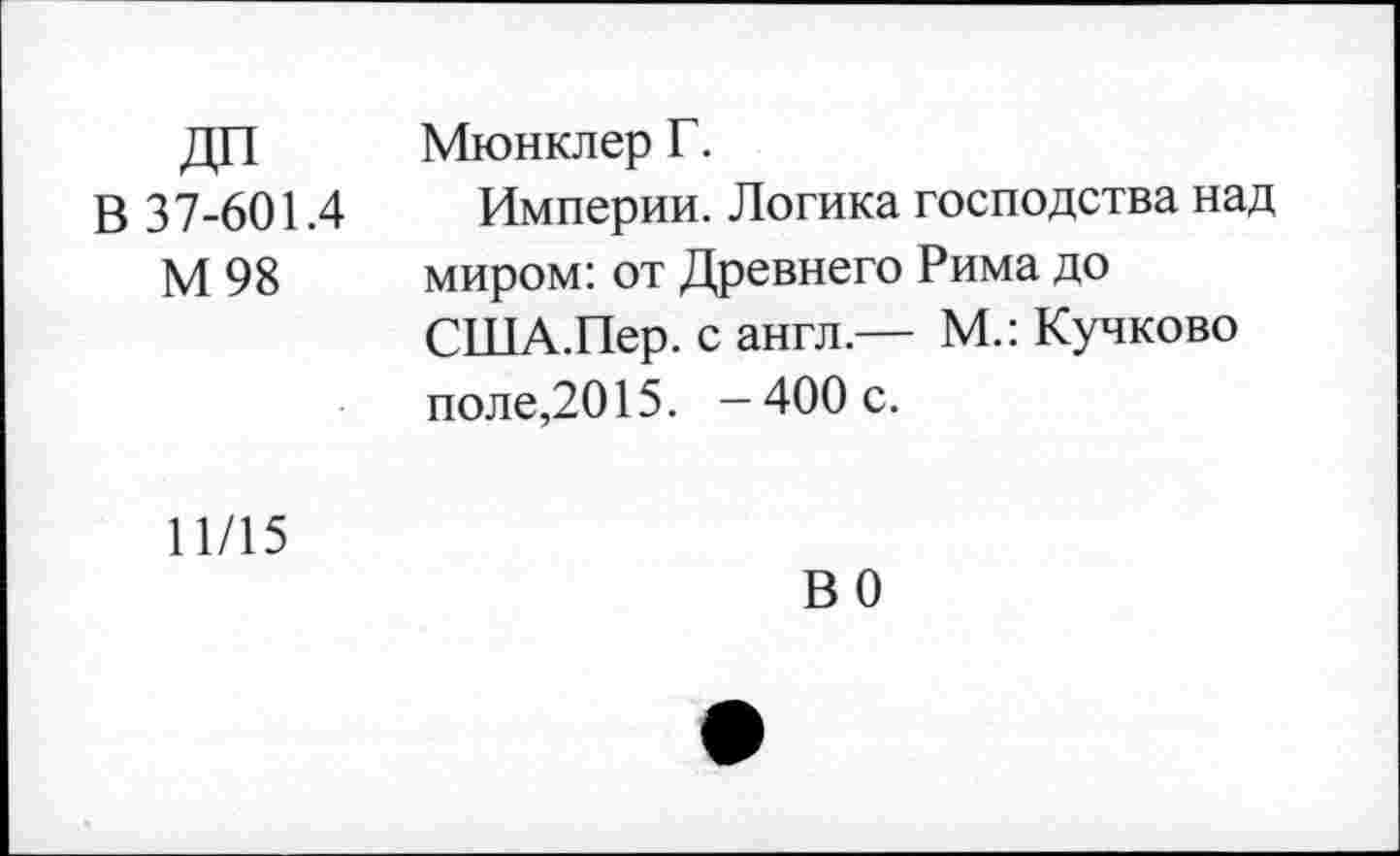 ﻿В 37-601.4 М98	Мюнклер Г. Империи. Логика господства над миром: от Древнего Рима до США.Пер. с англ.— М.: Кучково поле,2015. — 400 с.
11/15	ВО